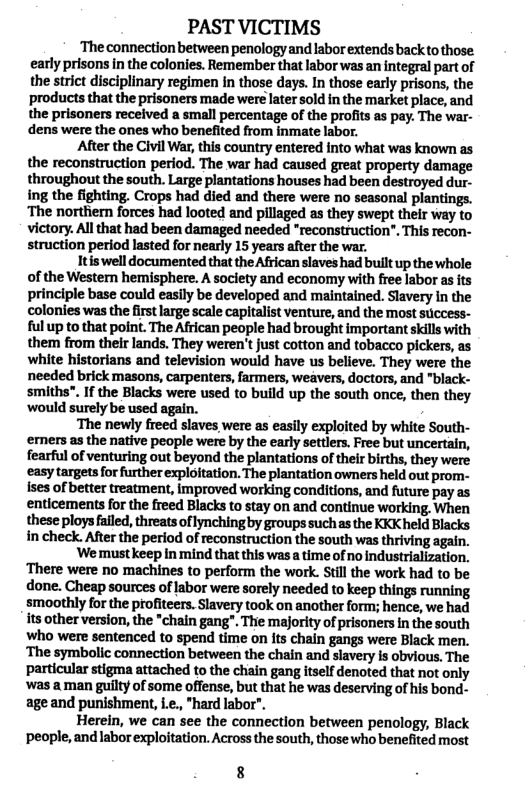 PAST VICTIMS  ‘The connection between penology and labor extends backto those early prisons in the colonies. Remember that labor was an integral part of the strict disciplinary regimen In those days. In those early prisons, the products that the prisoners made were later sold in the market place, and the prisoners received a small percentage of the profits as pay. The war- dens were the ones who benefited from inmate labor.  After the Civil War, this country entered into what was known as the reconstruction period. The war had caused great property damage throughout the south. Large plantations houses had been destroyed dur- ing the fighting. Crops had died and there were no seasonal plantings. ‘The northern forces had looted and pillaged as they swept their way to victory. Allthat had been damaged needed “reconstruction”. This recon- struction period lasted for nearly 15 years after the war.  Itiswelldocumented that the African slaves had built up the whole of the Western hemisphere. A society and economy with free labor as its principle base could easily be developed and maintained. Slavery in the colonies was the firstlarge scale capitalist venture, and the most sticcess- ful up to that point. The African people had brought important skils with them from their lands. They weren’t just cotton and tobacco pickers, as white historians and television would have us believe. They were the needed brick masons, carpenters, farmers, weavers, doctors, and "black- smiths”. If the Blacks were used to build up the south once, then they ‘would surely be used again. .  ‘The newly freed slaves were as easily exploited by white South- erners as the native people were by the early settlers. Free but uncertain, fearful of venturing out beyond the plantations of their births, they were easytargets for further exploitation. The plantation owners held out prom- Ises of better treatment, improved working conditions, and future pay as enticements for the freed Blacks to stay on and continue working. When these ploys failed, threats of lynching by groups such as the KKK held Blacks in check. After the period of reconstruction the south was thriving again.  ‘We must keep in mind that this was a time of no industrialization, ‘There were no machines to perform the work. Still the work had to be done. Cheap sources of labor were sorely needed to keep things running smoothly for the profiteers. Slavery took on another form; hence, we had its other version, the "chain gang”. Thie majority of prisoners n the south Who were sentenced to spend time on its chain gangs were Black men. ‘The symbolic connection between the chain and siavery is obvious. The particular stigma attached to the chain gang itself denoted that not only Wwas a man guilty of some offense, but that he was deserving of his bond- ageand punishment, i.e., *hard labor".  Herein, we can see the connection between penology, Black ‘people, and labor exploitation. Across the south, those who benefited most  8 